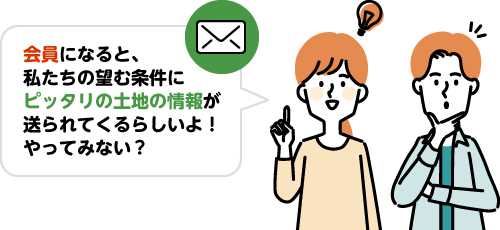 会員になると、私たちの望む条件にピッタリの土地の情報が送られてくるらしいよ！やってみない？